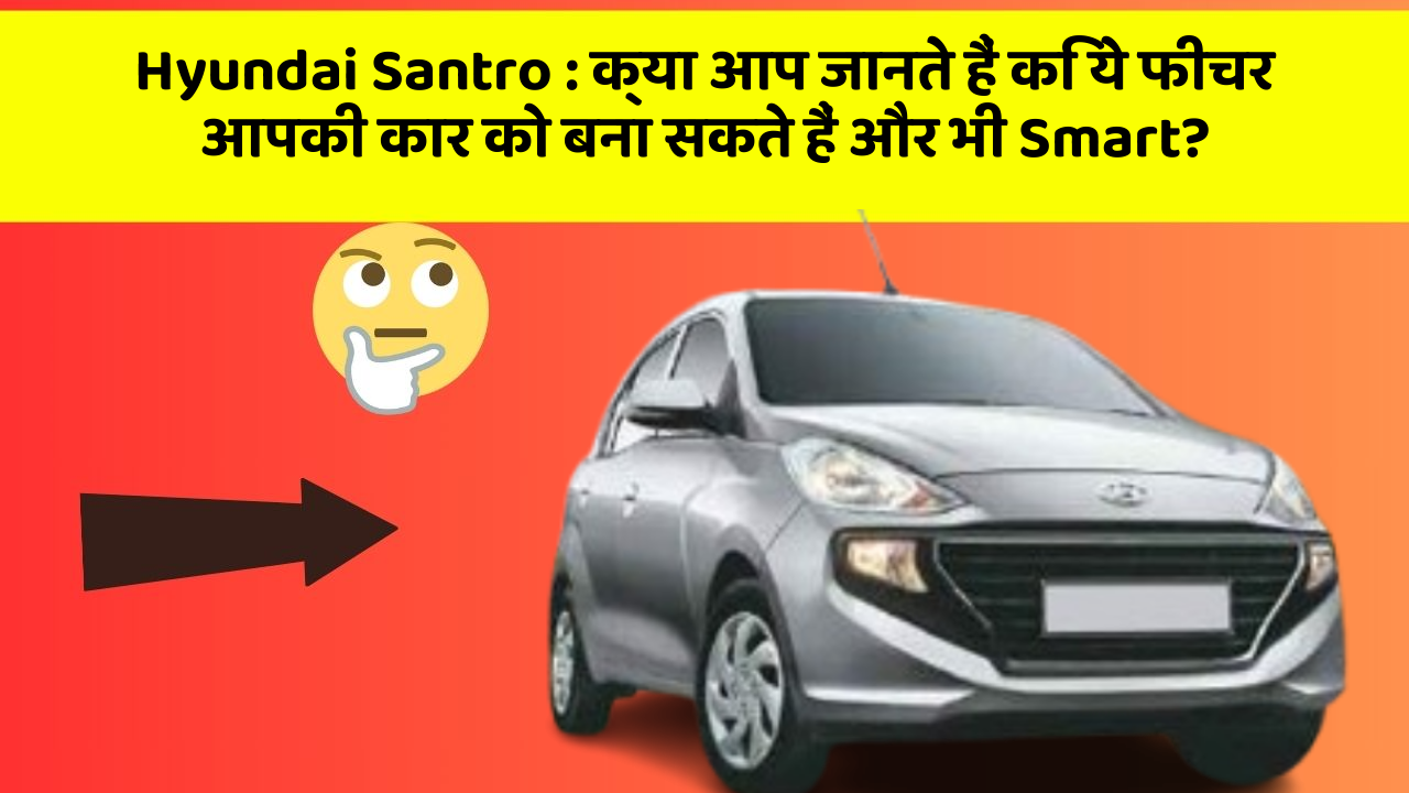 Hyundai Santro: क्या आप जानते हैं कि ये फीचर आपकी कार को बना सकते हैं और भी Smart?